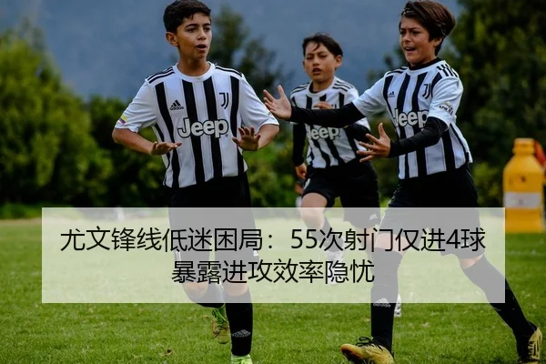 尤文锋线低迷困局:55次射门仅进4球暴露进攻效率隐忧